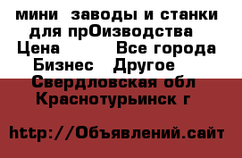 мини- заводы и станки для прОизводства › Цена ­ 100 - Все города Бизнес » Другое   . Свердловская обл.,Краснотурьинск г.
